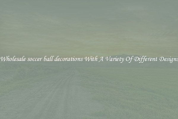 Wholesale soccer ball decorations With A Variety Of Different Designs